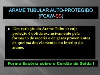ARAME TUBULAR AUTO-PROTEGIDO
(FCAW-SS)
 Um variação do Arame Tubular cuja
proteção é obtida exclusivamente pela
formação de escória e de gases provenientes
da queima dos elementos no interior do
arame.
Forma Escória sobre o Cordão de Solda !
 