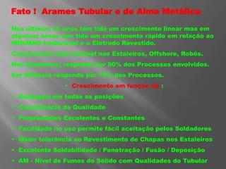 Fato ! Arames Tubular e de Alma Metálica
Nos últimos 10 anos têm tido um crescimento linear mas em
algumas áreas tem tido um crescimento rápido em relação ao
MIG/MAG tradicional e o Eletrodo Revestido.
Crescimento mais notável nos Estaleiros, Offshore, Robôs.
Nos Estaleiros, responde por 80% dos Processos envolvidos.
Em Offshore responde por 70% dos Processos.
• Crescimento em função de :
• Soldagem em todas as posições
• Consistência da Qualidade
• Propriedades Excelentes e Constantes
• Facilidade no uso permite fácil aceitação pelos Soldadores
• Maior tolerância ao Revestimento de Chapas nos Estaleiros
• Excelente Soldabilidade / Penetração / Fusão / Deposição
• AM - Nível de Fumos do Sólido com Qualidades do Tubular
 