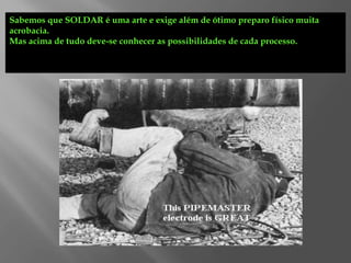 Sabemos que SOLDAR é uma arte e exige além de ótimo preparo físico muita
acrobacia.
Mas acima de tudo deve-se conhecer as possibilidades de cada processo.
 