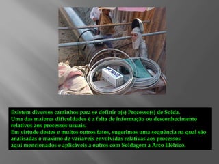Existem diversos caminhos para se definir o(s) Processo(s) de Solda.
Uma das maiores dificuldades é a falta de informação ou desconhecimento
relativos aos processos usuais.
Em virtude destes e muitos outros fatos, sugerimos uma sequência na qual são
analisadas o máximo de variáveis envolvidas relativas aos processos
aqui mencionados e aplicáveis a outros com Soldagem a Arco Elétrico.
 