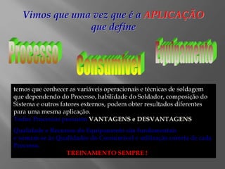 Vimos que uma vez que é a APLICAÇÃO
que define
temos que conhecer as variáveis operacionais e técnicas de soldagem
que dependendo do Processo, habilidade do Soldador, composição do
Sistema e outros fatores externos, podem obter resultados diferentes
para uma mesma aplicação.
Todos Processos possuem VANTAGENS e DESVANTAGENS
Qualidade e Recursos do Equipamento são fundamentais
e somam-se às Qualidades do Consumível e utilização correta de cada
Processo.
TREINAMENTO SEMPRE !
 