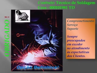 Contrate: Técnico de Soldagem
Crea : 000101981 TD
Comprometimento
Serviço
Suporte
Sempre
preocupados
em exceder
no atendimento
às expectativas
dos Clientes.
OBRIGADO!
 