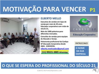 1
O QUE SE ESPERA DO PROFISSIONAL DO SÉCULO 21
ELBERTO MELLO
Executivo de vendas em lojas de
varejo por mais de 20 anos.
Educador corporativo com visão de
século 21,
Mais de 1000 palestras para
diferentes mercados.
Consultor de vendas para equipes
de Atacado e Varejo.
Palestrante profissional da Canbyo
SP Educação Corporativa desde
2003. CONTATOS:
elberto.motivador@gmail.com
(11) 99221-3885 WhatsApp
MOTIVAÇÃO PARA VENCER P1
ELBERTO.MOTIVADOR@GMAIL.COM
PATROCINIO
O NOME
DA SUA
EMPRESA
 