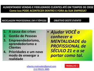 RECICLAGEM PROFISSIONAL EM 4 TÓPICOS:
1. A causa das crises
2. Gestão de Pessoas
3. Empreendedorismo,
aprendedorismo e
Clientes
4. Prioridades e um novo
modo de enxergar a
realidade
OBJETIVO DESTE EVENTO
• Ajudar VOCÊ a
conhecer a
MENTALIDADE do
PROFISSIONAL de
SÉCULO 21 e a se
portar como tal.
elberto.motivador@gmail.com
(11) 99221-3885
AUMENTANDO VENDAS E FIDELIZANDO CLIENTES ATÉ EM TEMPOS DE CRISE
Como isso PODE ACONTECER DENTRO E FORA da SUA EMPRESA?
TRABALHO 1
 