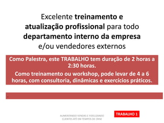 Excelente treinamento e
atualização profissional para todo
departamento interno da empresa
e/ou vendedores externos
Como Palestra, este TRABALHO tem duração de 2 horas a
2:30 horas.
Como treinamento ou workshop, pode levar de 4 a 6
horas, com consultoria, dinâmicas e exercícios práticos.
.
TRABALHO 1AUMENTANDO VENDAS E FIDELIZANDO
CLIENTES ATÉ EM TEMPOS DE CRISE
 