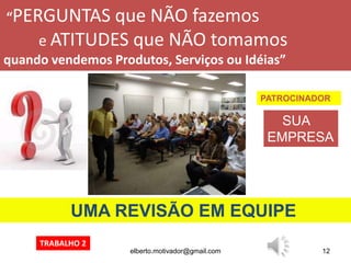 elberto.motivador@gmail.com 12
“PERGUNTAS que NÃO fazemos
e ATITUDES que NÃO tomamos
quando vendemos Produtos, Serviços ou Idéias”
UMA REVISÃO EM EQUIPE
PATROCINADOR
SUA
EMPRESA
TRABALHO 2
 