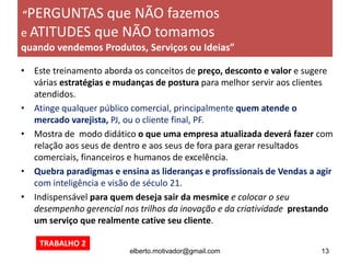 • Este treinamento aborda os conceitos de preço, desconto e valor e sugere
várias estratégias e mudanças de postura para melhor servir aos clientes
atendidos.
• Atinge qualquer público comercial, principalmente quem atende o
mercado varejista, PJ, ou o cliente final, PF.
• Mostra de modo didático o que uma empresa atualizada deverá fazer com
relação aos seus de dentro e aos seus de fora para gerar resultados
comerciais, financeiros e humanos de excelência.
• Quebra paradigmas e ensina as lideranças e profissionais de Vendas a agir
com inteligência e visão de século 21.
• Indispensável para quem deseja sair da mesmice e colocar o seu
desempenho gerencial nos trilhos da inovação e da criatividade prestando
um serviço que realmente cative seu cliente.
elberto.motivador@gmail.com 13
“PERGUNTAS que NÃO fazemos
e ATITUDES que NÃO tomamos
quando vendemos Produtos, Serviços ou Ideias”
TRABALHO 2
 