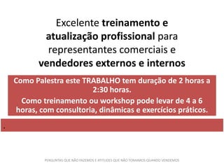Excelente treinamento e
atualização profissional para
representantes comerciais e
vendedores externos e internos
Como Palestra este TRABALHO tem duração de 2 horas a
2:30 horas.
Como treinamento ou workshop pode levar de 4 a 6
horas, com consultoria, dinâmicas e exercícios práticos.
.
PERGUNTAS QUE NÃO FAZEMOS E ATITUDES QUE NÃO TOMAMOS QUANDO VENDEMOS
 