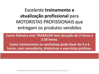 Excelente treinamento e
atualização profissional para
MOTORISTAS PROFISSIONAIS que
entregam os produtos vendidos
Como Palestra este TRABALHO tem duração de 2 horas a
2:30 horas.
Como treinamento ou workshop pode levar de 4 a 6
horas, com consultoria, dinâmicas e exercícios práticos.
.
TREINAMENTO PARA MOTORISTAS PROFISSIONAIS COM VISÃO DE SÉCULO 21
 