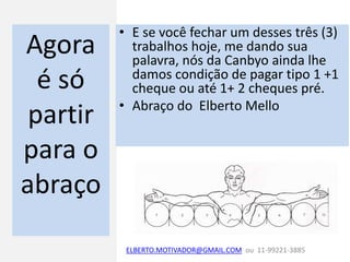 Agora
é só
partir
para o
abraço
• E se você fechar um desses três (3)
trabalhos hoje, me dando sua
palavra, nós da Canbyo ainda lhe
damos condição de pagar tipo 1 +1
cheque ou até 1+ 2 cheques pré.
• Abraço do Elberto Mello
ELBERTO.MOTIVADOR@GMAIL.COM ou 11-99221-3885
 