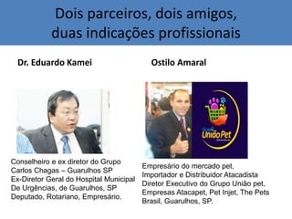 Dois parceiros, dois amigos,
duas indicações profissionais
Dr. Eduardo Kamei Ostilo Amaral
Conselheiro e ex diretor do Grupo
Carlos Chagas – Guarulhos SP
Ex-Diretor Geral do Hospital Municipal
De Urgências, de Guarulhos, SP
Deputado, Rotariano, Empresário.
Empresário do mercado pet,
Importador e Distribuidor Atacadista
Diretor Executivo do Grupo União pet,
Empresas Atacapet, Pet Injet, The Pets
Brasil, Guarulhos, SP.
 