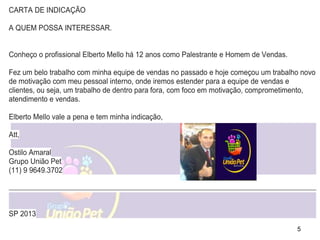 5
CARTA DE INDICAÇÃO
A QUEM POSSA INTERESSAR.
Conheço o profissional Elberto Mello há 12 anos como Palestrante e Homem de Vendas.
Fez um belo trabalho com minha equipe de vendas no passado e hoje começou um trabalho novo
de motivação com meu pessoal interno, onde iremos estender para a equipe de vendas e
clientes, ou seja, um trabalho de dentro para fora, com foco em motivação, comprometimento,
atendimento e vendas.
Elberto Mello vale a pena e tem minha indicação,
Att,
Ostilo Amaral
Grupo União Pet
(11) 9 9649.3702
SP 2013
 