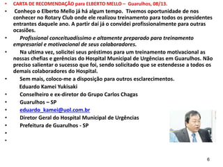 • CARTA DE RECOMENDAÇÃO para ELBERTO MELLO – Guarulhos, 08/13.
• Conheço o Elberto Mello já há algum tempo. Tivemos oportunidade de nos
conhecer no Rotary Club onde ele realizou treinamento para todos os presidentes
entrantes daquele ano. A partir daí já o convidei profissionalmente para outras
ocasiões.
• Profissional conceituadíssimo e altamente preparado para treinamento
empresarial e motivacional de seus colaboradores.
• Na ultima vez, solicitei seus préstimos para um treinamento motivacional as
nossas chefias e gerências do Hospital Municipal de Urgências em Guarulhos. Não
preciso salientar o sucesso que foi, sendo solicitado que se estendesse a todos os
demais colaboradores do Hospital.
• Sem mais, coloco-me a disposição para outros esclarecimentos.
Eduardo Kamei Yukisaki
• Conselheiro e ex-diretor do Grupo Carlos Chagas
• Guarulhos – SP
• eduardo_kamei@uol.com.br
• Diretor Geral do Hospital Municipal de Urgências
• Prefeitura de Guarulhos - SP
•
•
6
 