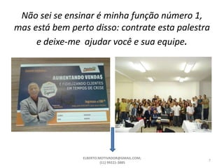 Não sei se ensinar é minha função número 1,
mas está bem perto disso: contrate esta palestra
e deixe-me ajudar você e sua equipe.
ELBERTO.MOTIVADOR@GMAIL.COM;
(11) 99221-3885
7
 