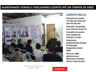 AUMENTANDO VENDAS E FIDELIZANDO CLIENTES ATÉ EM TEMPOS DE CRISE
ELBERTO MELLO
Executivo de vendas
em lojas de varejo por
mais de 20 anos
Educador corporativo
com visão de século 21
Consultor de vendas
para equipes de
atacado e varejo
Palestrante
profissional da Canbyo
SP Educação
Corporativa desde
2003
Mais de 1.000
palestras para
diferentes mercados
dentro e fora do país
elberto.motivador@gmail.com
(11) 99221-3885
TRABALHO 1
 