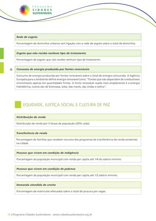 16 | Programa Cidades Sustentáveis - www.cidadessustentaveis.org.br
Rede de esgoto
Porcentagem de domicílios urbanos sem ligação com a rede de esgoto sobre o total de domicílios.
Equidade, Justiça Social e Cultura de Paz
Pessoas que vivem em condição de indigência
Porcentagem da população municipal com renda per capita até 1/4 do salário mínimo.
Pessoas que vivem em condição de pobreza
Porcentagem da população municipal com renda per capita até 1/2 salário mínimo.
Demanda atendida de creche
Porcentagem de matrículas efetuadas sobre o total de procura por vagas.
Distribuição de renda
Distribuição de renda por 5 faixas de população (20% cada).
Consumo de energia produzida por fontes renováveis
Consumo de energia produzida por fontes renováveis sobre o total de energia consumida. A Agência
Européia para o Ambiente define energia renovável como: “Fontes que não dependem de combustíveis
encontráveis apenas em quantidades finitas. A fonte renovável usada mais amplamente é a energia
hidrelétrica; outras são de biomassa, solar, das marés, das ondas e eólica”.
Transferência de renda
Porcentagem de famílias que recebem recursos dos programas de transferência de renda existentes
na cidade.
Esgoto que não recebe nenhum tipo de tratamento
Porcentagem de esgoto que não recebe nenhum tipo de tratamento.
 