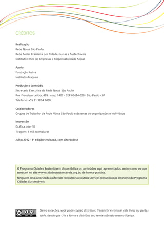 Créditos
Realização
Rede Nossa São Paulo
Rede Social Brasileira por Cidades Justas e Sustentáveis
Instituto Ethos de Empresas e Responsabilidade Social
Apoio
Fundação Avina
Instituto Arapyau
Produção e conteúdo
Secretaria Executiva da Rede Nossa São Paulo
Rua Francisco Leitão, 469 - conj. 1407 - CEP 05414-020 - São Paulo - SP
Telefone: +55 11 3894 2400
Colaboradores
Grupos de Trabalho da Rede Nossa São Paulo e dezenas de organizações e indivíduos
Impressão
Gráfica Interfill
Tiragem: 1 mil exemplares
Julho 2012 - 5ª edição (revisada, com alterações)
Salvo exceções, você pode copiar, distribuir, transmitir e remixar este livro, ou partes
dele, desde que cite a fonte e distribua seu remix sob esta mesma licença.
O Programa Cidades Sustentáveis disponibiliza os conteúdos aqui apresentados, assim como os que
constam no site www.cidadessustentaveis.org.br, de forma gratuita.
Ninguém está autorizado a oferecer consultoria e outros serviços remunerados em nome do Programa
Cidades Sustentáveis.
 