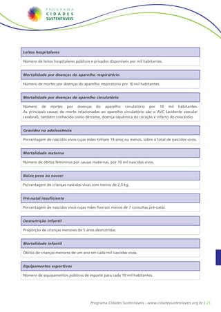 25Programa Cidades Sustentáveis - www.cidadessustentaveis.org.br |
Leitos hospitalares
Número de leitos hospitalares públicos e privados disponíveis por mil habitantes.
Gravidez na adolescência
Porcentagem de nascidos vivos cujas mães tinham 19 anos ou menos, sobre o total de nascidos vivos.
Mortalidade materna
Número de óbitos femininos por causas maternas, por 10 mil nascidos vivos.
Equipamentos esportivos
Número de equipamentos públicos de esporte para cada 10 mil habitantes.
Pré-natal insuficiente
Porcentagem de nascidos vivos cujas mães fizeram menos de 7 consultas pré-natal.
Mortalidade infantil
Óbitos de crianças menores de um ano em cada mil nascidas vivas.
Baixo peso ao nascer
Porcentagem de crianças nascidas vivas com menos de 2,5 kg.
Mortalidade por doenças do aparelho respiratório
Número de mortes por doenças do aparelho respiratório por 10 mil habitantes.
Mortalidade por doenças do aparelho circulatório
Número de mortes por doenças do aparelho circulatório por 10 mil habitantes.
As principais causas de morte relacionadas ao aparelho circulatório são o AVC (acidente vascular
cerebral), também conhecido como derrame, doença isquêmica do coração e infarto do miocárdio.
Desnutrição infantil
Proporção de crianças menores de 5 anos desnutridas.
 