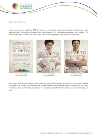 27Programa Cidades Sustentáveis - www.cidadessustentaveis.org.br |
Mobilização
Uma parceria com a agência DPZ deu origem à campanha publicitária dirigida aos eleitores e aos
candidatos(as) a prefeitos(as) nas eleições municipais de 2012. Nesta primeira etapa, sob o slogan “Eu
voto sustentável”, o atleta Raí Oliveira e a atriz Beatriz Segall participaram voluntariamente.
Um vídeo institucional dirigido pela cineasta Luciana Burlamaqui apresenta o Programa Cidades
Sustentáveis e chama a sociedade para o envolvimento nesse grande desafio de construir um novo
modelo de desenvolvimento urbano que vise à sustentabilidade. O vídeo está disponível, na íntegra, no
site.
EU VOTO
SUSTENTÁVEL.
Melhor
mobilidade
urbana
EU VOTO
Gestão eﬁciente
e participativa
EU VOTO
Qualiﬁcação
da saúde e da
educação
EU VOTO
SUSTENTÁVEL.RECICLE SEU VOTO.
ESCOLHA CANDIDATOS
COMPROMETIDOS
COM UMA CIDADE
MAIS SUSTENTÁVEL.
www.cidadessustentaveis.org.br
Economia
local e
sustentável
SUSTENTÁVEL.Cultura de paz
EU VOTO
SUSTENTÁVEL.
Água limpa
para todos
EU VOTO
DPZ
JOB 1197.004-000_An Plataforma Beatriz_210x297.indd 1 6/6/12 6:05 PM
Anúncio: Agência DPZ
Foto: Tatiana Cardeal
EU VOTO
SUSTENTÁVEL.
Transparência
e ética
EU VOTO
Erradicação
da miséria
EU VOTO
Responsabilidade
social empresarial
EU VOTO
SUSTENTÁVEL.RECICLE SEU VOTO.
ESCOLHA CANDIDATOS
COMPROMETIDOS
COM UMA CIDADE
MAIS SUSTENTÁVEL.
www.cidadessustentaveis.org.br
Coleta seletiva
com inclusão
de catadores
EU VOTO
SUSTENTÁVEL.Cidades para pessoas
EU VOTO
SUSTENTÁVEL.
Qualidade
de vida
EU VOTO
DPZ
JOB 1197.003-000_An Plataforma Rai_210x297.indd 1 6/6/12 6:05 PM
Anúncio: Agência DPZ
Foto: Tatiana Cardeal
Anúncio: Agência DPZ
Foto: Tatiana Cardeal
ESTE ANÚNCIO É UM RECADO PARA VOCÊ QUE ESTÁ VINCULADO A ALGUM PARTIDO
POLÍTICO E QUE PRETENDE SAIR CANDIDATO A PREFEITO NAS PRÓXIMAS ELEIÇÕES
MUNICIPAIS. EM 2012, VOCÊ TEM NAS MÃOS A GRANDE CHANCE DE FAZER UMA
CAMPANHA DIFERENTE E AJUDAR A CONSTRUIR UMA CIDADE MELHOR PARA
TODOS NÓS. CONHEÇA O PROGRAMA CIDADES SUSTENTÁVEIS E APROVEITE PARA
ENRIQUECER SUA PLATAFORMA ELEITORAL. LÁ, VOCÊ ENCONTRA UM ROTEIRO
COMPLETO PARA A MELHORA DA QUALIDADE DE VIDA NAS REGIÕES URBANAS.
UM PROJETO PRONTO DE GESTÃO SUSTENTÁVEL COM CENTENAS DE PRÁTICAS,
IDEIAS E SOLUÇÕES QUE RENDEM VOTOS E CIDADÃOS MAIS FELIZES.
www.cidadessustentaveis.org.br
CANDIDATO:
OU VOCÊ RECICLA
SUAS IDEIAS,
OU A GENTE RECICLA
O VOTO.
JOB 1197.002-000_An Plataforma_210x297.indd 1 4/25/12 10:34 AM
 