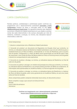 28 | Programa Cidades Sustentáveis - www.cidadessustentaveis.org.br
Carta compromisso
Partidos políticos, candidatos(as) e prefeitos(as) podem confirmar seu
engajamento com o desenvolvimento sustentável assinando a Carta
Compromisso (íntegra do texto e instruções estão no site www.
cidadessustentaveis.org.br/carta). Os signatários deverão estar dispostos
a promover a Plataforma Cidades Sustentáveis em suas cidades e a prestar
contas das ações desenvolvidas e dos avanços alcançados por meio de
relatórios, revelando a evolução, no mínimo, dos indicadores básicos*
relacionados a cada eixo.
*As informações que estiverem indisponíveis deverão ser mencionadas no relatório de prestação de contas.
Carta Compromisso:
1. Assumo o compromisso com a Plataforma Cidade Sustentáveis.
2. Concordo em produzir um documento de Diagnóstico da Situação Atual que contenha, no
mínimo, os indicadores básicos da Plataforma Cidades Sustentáveis e que sirva de referência para o
estabelecimento de um Plano de Metas, contemplando os 12 eixos da Plataforma, para os quatro
anos da gestão. O Diagnóstico e o Plano de Metas serão apresentados em até 90 dias após a data
da nossa posse. Uma revisão do Plano de Metas poderá ser feita no final do primeiro ano da gestão
e deverá ser acompanhada de notas explicativas.
3. Concordo em atualizar e divulgar, no mínimo, os indicadores básicos da Plataforma no final de
cada ano da gestão.
4. Concordo em publicar e divulgar um relatório de prestação de contas que contenha, no mínimo,
os indicadores básicos da Plataforma e um primeiro balanço do Plano de Metas em andamento. As
informações serão apresentadas em Audiência Pública, no final do segundo ano da gestão.
5. Concordo em publicar e divulgar, no mínimo, os indicadores básicos da Plataforma e o balanço
do Plano de Metas da gestão, assim como apresentá-los em Audiência Pública, em até cinco meses
antes do final do mandato.
(Esses compomissos podem comportar demandas locais extras, em documento anexo.)
Nome completo e cargo a que concorre em letra de forma:
Partido:
Local e data da assinatura:
Assinatura:
Assine a carta compromisso
Confirme seu engajamento com o desenvolvimento sustentável.
Acesse www.cidadessustentaveis.org.br/carta e clique em:
 