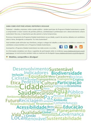Saiba como você pode apoiar, participar e divulgar
Todos(as) – cidadãos, empresas, mídia e poder público – podem participar do Programa Cidades Sustentáveis e ajudar
a comprometer o maior número de partidos políticos, candidatos(as) e prefeitos(as) com o desenvolvimento urbano
sustentável. Para isso, é importante que eles assinem a Carta Compromisso.
Promova o lançamento do Programa Cidades Sustentáveis na sua cidade, a partir de eventos, debates com candidatos
sobre o tema, divulgando a campanha “Eu Voto Sustentável”.
Você também pode estimular seus familiares, amigos e colegas de trabalho a valorizarem a iniciativa e votarem em
candidatos comprometidos com o Programa Cidades Sustentáveis.
Acompanhe o Programa Cidades Sustentáveis nas redes sociais e na mídia.
As informações completas com dicas e sugestões de participação estão no endereço www.cidadessustentaveis.org.br/
participacao. Lá você encontra também todos os materiais de divulgação (www.cidadessustentaveis.org.br/divulgacao).
Mobilize, compartilhe e divulgue!
 