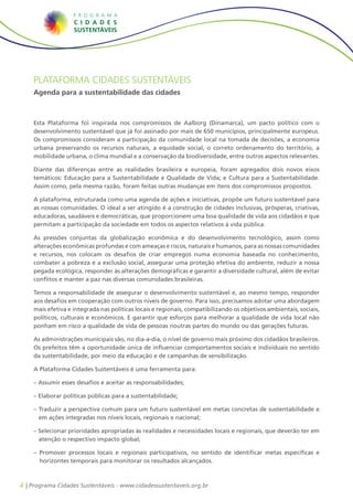 4 | Programa Cidades Sustentáveis - www.cidadessustentaveis.org.br
PLATAFORMA CIDADES SUSTENTÁVEIS
Agenda para a sustentabilidade das cidades
Esta Plataforma foi inspirada nos compromissos de Aalborg (Dinamarca), um pacto político com o
desenvolvimento sustentável que já foi assinado por mais de 650 municípios, principalmente europeus.
Os compromissos consideram a participação da comunidade local na tomada de decisões, a economia
urbana preservando os recursos naturais, a equidade social, o correto ordenamento do território, a
mobilidade urbana, o clima mundial e a conservação da biodiversidade, entre outros aspectos relevantes.
Diante das diferenças entre as realidades brasileira e europeia, foram agregados dois novos eixos
temáticos: Educação para a Sustentabilidade e Qualidade de Vida; e Cultura para a Sustentabilidade.
Assim como, pela mesma razão, foram feitas outras mudanças em itens dos compromissos propostos.
A plataforma, estruturada como uma agenda de ações e iniciativas, propõe um futuro sustentável para
as nossas comunidades. O ideal a ser atingido é a construção de cidades inclusivas, prósperas, criativas,
educadoras, saudáveis e democráticas, que proporcionem uma boa qualidade de vida aos cidadãos e que
permitam a participação da sociedade em todos os aspectos relativos à vida pública.
As pressões conjuntas da globalização econômica e do desenvolvimento tecnológico, assim como
alterações econômicas profundas e com ameaças e riscos, naturais e humanos, para as nossas comunidades
e recursos, nos colocam os desafios de criar empregos numa economia baseada no conhecimento,
combater a pobreza e a exclusão social, assegurar uma proteção efetiva do ambiente, reduzir a nossa
pegada ecológica, responder às alterações demográficas e garantir a diversidade cultural, além de evitar
conflitos e manter a paz nas diversas comunidades brasileiras.
Temos a responsabilidade de assegurar o desenvolvimento sustentável e, ao mesmo tempo, responder
aos desafios em cooperação com outros níveis de governo. Para isso, precisamos adotar uma abordagem
mais efetiva e integrada nas políticas locais e regionais, compatibilizando os objetivos ambientais, sociais,
políticos, culturais e econômicos. E garantir que esforços para melhorar a qualidade de vida local não
ponham em risco a qualidade de vida de pessoas noutras partes do mundo ou das gerações futuras.
As administrações municipais são, no dia-a-dia, o nível de governo mais próximo dos cidadãos brasileiros.
Os prefeitos têm a oportunidade única de influenciar comportamentos sociais e individuais no sentido
da sustentabilidade, por meio da educação e de campanhas de sensibilização.
A Plataforma Cidades Sustentáveis é uma ferramenta para:
– Assumir esses desafios e aceitar as responsabilidades;
– Elaborar políticas públicas para a sustentabilidade;
– Traduzir a perspectiva comum para um futuro sustentável em metas concretas de sustentabilidade e
em ações integradas nos níveis locais, regionais e nacional;
– Selecionar prioridades apropriadas às realidades e necessidades locais e regionais, que deverão ter em
atenção o respectivo impacto global;
– Promover processos locais e regionais participativos, no sentido de identificar metas específicas e
horizontes temporais para monitorar os resultados alcançados.
 