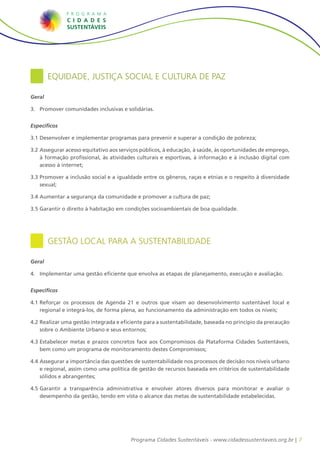 7Programa Cidades Sustentáveis - www.cidadessustentaveis.org.br |
Equidade, Justiça Social e Cultura de Paz
Geral
3.	 Promover comunidades inclusivas e solidárias.
Específicos
3.1		Desenvolver e implementar programas para prevenir e superar a condição de pobreza;
3.2		Assegurar acesso equitativo aos serviços públicos, à educação, à saúde, às oportunidades de emprego,
à formação profissional, às atividades culturais e esportivas, à informação e à inclusão digital com
acesso à internet;
3.3		Promover a inclusão social e a igualdade entre os gêneros, raças e etnias e o respeito à diversidade
sexual;
3.4		Aumentar a segurança da comunidade e promover a cultura de paz;
3.5		Garantir o direito à habitação em condições socioambientais de boa qualidade.
Gestão Local para a Sustentabilidade
Geral
4.	 Implementar uma gestão eficiente que envolva as etapas de planejamento, execução e avaliação.
Específicos
4.1		Reforçar os processos de Agenda 21 e outros que visam ao desenvolvimento sustentável local e
regional e integrá-los, de forma plena, ao funcionamento da administração em todos os níveis;
4.2		Realizar uma gestão integrada e eficiente para a sustentabilidade, baseada no princípio da precaução
sobre o Ambiente Urbano e seus entornos;
4.3		Estabelecer metas e prazos concretos face aos Compromissos da Plataforma Cidades Sustentáveis,
bem como um programa de monitoramento destes Compromissos;
4.4		Assegurar a importância das questões de sustentabilidade nos processos de decisão nos níveis urbano
e regional, assim como uma política de gestão de recursos baseada em critérios de sustentabilidade
sólidos e abrangentes;
4.5		Garantir a transparência administrativa e envolver atores diversos para monitorar e avaliar o
desempenho da gestão, tendo em vista o alcance das metas de sustentabilidade estabelecidas.
 