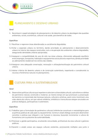 8 | Programa Cidades Sustentáveis - www.cidadessustentaveis.org.br
Planejamento e Desenho Urbano
Geral
5.	 Reconhecer o papel estratégico do planejamento e do desenho urbano na abordagem das questões
ambientais, sociais, econômicas, culturais e da saúde, para benefício de todos.
Específicos
5.1		Reutilizar e regenerar áreas abandonadas ou socialmente degradadas;
5.2		Evitar a expansão urbana no território, dando prioridade ao adensamento e desenvolvimento
urbano no interior dos espaços construídos, com a recuperação dos ambientes urbanos degradados,
assegurando densidades urbanas apropriadas;
5.3		Assegurar a compatibilidade de usos do solo nas áreas urbanas, oferecendo adequado equilíbrio
entre empregos, transportes, habitação e equipamentos socioculturais e esportivos, dando prioridade
ao adensamento residencial nos centros das cidades;
5.4		Assegurar uma adequada conservação, renovação e utilização/reutilização do patrimônio cultural
urbano;
5.5		Adotar critérios de desenho urbano e de construção sustentáveis, respeitando e considerando os
recursos e fenômenos naturais no planejamento.
Cultura para a Sustentabilidade
Geral
6.	 Desenvolver políticas culturais que respeitem e valorizem a diversidade cultural, o pluralismo e a defesa
do patrimônio natural, construído e imaterial, ao mesmo tempo em que promovam a preservação
da memória e a transmissão das heranças naturais, culturais e artísticas, assim como incentivem uma
visão aberta de cultura, em que valores solidários, simbólicos e transculturais estejam ancorados em
práticas dialógicas, participativas e sustentáveis.
Específicos
6.1		Trabalhar para a formulação de parâmetros culturais (referências conceituais e metodológicas para
as políticas públicas de cada ação ou equipamento). Construir amplo diálogo social para desenvolver
conceitos e práticas que religuem o ser humano à natureza, buscando incrementar a cultura do
humanismo com os preceitos da sustentabilidade;
6.2		Promover a gestão participativa, envolvendo comunidade, profissionais da área cultural e gestores
públicos;
6.3		Garantir o amplo acesso aos espaços culturais existentes, promovendo múltiplos usos junto à
 
