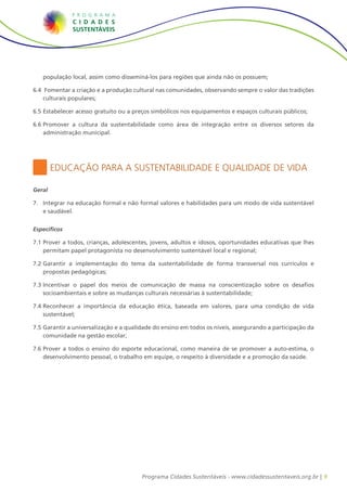 9Programa Cidades Sustentáveis - www.cidadessustentaveis.org.br |
Educação para a Sustentabilidade e Qualidade de Vida
Geral
7.	 Integrar na educação formal e não formal valores e habilidades para um modo de vida sustentável
e saudável.
Específicos
7.1		Prover a todos, crianças, adolescentes, jovens, adultos e idosos, oportunidades educativas que lhes
permitam papel protagonista no desenvolvimento sustentável local e regional;
7.2		Garantir a implementação do tema da sustentabilidade de forma transversal nos currículos e
propostas pedagógicas;
7.3		Incentivar o papel dos meios de comunicação de massa na conscientização sobre os desafios
socioambientais e sobre as mudanças culturais necessárias à sustentabilidade;
7.4		Reconhecer a importância da educação ética, baseada em valores, para uma condição de vida
sustentável;
7.5		Garantir a universalização e a qualidade do ensino em todos os níveis, assegurando a participação da
comunidade na gestão escolar;
7.6	Prover a todos o ensino do esporte educacional, como maneira de se promover a auto-estima, o
desenvolvimento pessoal, o trabalho em equipe, o respeito à diversidade e a promoção da saúde.
população local, assim como disseminá-los para regiões que ainda não os possuem;
6.4		Fomentar a criação e a produção cultural nas comunidades, observando sempre o valor das tradições
culturais populares;
6.5		Estabelecer acesso gratuito ou a preços simbólicos nos equipamentos e espaços culturais públicos;
6.6		Promover a cultura da sustentabilidade como área de integração entre os diversos setores da
administração municipal.
 