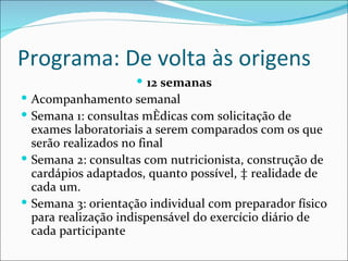 Programa: De volta às origens
                     12 semanas
 Acompanhamento semanal
 Semana 1: consultas médicas com solicitação de
  exames laboratoriais a serem comparados com os que
  serão realizados no final
 Semana 2: consultas com nutricionista, construção de
  cardápios adaptados, quanto possível, à realidade de
  cada um.
 Semana 3: orientação individual com preparador físico
  para realização indispensável do exercício diário de
  cada participante
 
