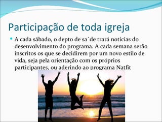 Participação de toda igreja
 A cada sábado, o depto de saúde trará notícias do
 desenvolvimento do programa. A cada semana serão
 inscritos os que se decidirem por um novo estilo de
 vida, seja pela orientação com os próprios
 participantes, ou aderindo ao programa Natfit
 