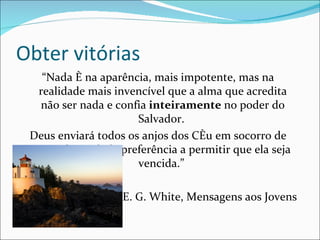 Obter vitórias
    “Nada é na aparência, mais impotente, mas na
   realidade mais invencível que a alma que acredita
   não ser nada e confia inteiramente no poder do
                      Salvador.
 Deus enviará todos os anjos dos Céu em socorro de
  uma alma tal, de preferência a permitir que ela seja
                      vencida.”

                   E. G. White, Mensagens aos Jovens
 