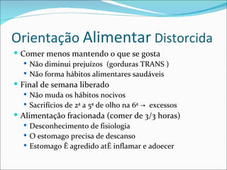 Orientação Alimentar Distorcida
 Comer menos mantendo o que se gosta
    Não diminui prejuízos (gorduras TRANS )
    Não forma hábitos alimentares saudáveis
 Final de semana liberado
    Não muda os hábitos nocivos
    Sacrifícios de 2ª a 5ª de olho na 6ª → excessos
 Alimentação fracionada (comer de 3/3 horas)
    Desconhecimento de fisiologia
    O estomago precisa de descanso
    Estomago é agredido até inflamar e adoecer
 