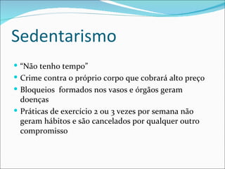 Sedentarismo
 “Não tenho tempo”
 Crime contra o próprio corpo que cobrará alto preço
 Bloqueios formados nos vasos e órgãos geram
  doenças
 Práticas de exercício 2 ou 3 vezes por semana não
  geram hábitos e são cancelados por qualquer outro
  compromisso
 