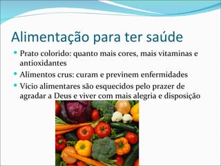 Alimentação para ter saúde
 Prato colorido: quanto mais cores, mais vitaminas e
  antioxidantes
 Alimentos crus: curam e previnem enfermidades
 Vício alimentares são esquecidos pelo prazer de
  agradar a Deus e viver com mais alegria e disposição
 