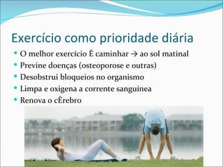 Exercício como prioridade diária
 O melhor exercício é caminhar → ao sol matinal
 Previne doenças (osteoporose e outras)
 Desobstrui bloqueios no organismo
 Limpa e oxigena a corrente sanguínea
 Renova o cérebro
 
