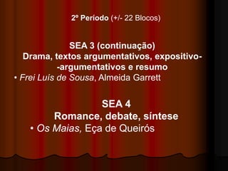 2º Período (+/- 22 Blocos)


               SEA 3 (continuação)
   Drama, textos argumentativos, expositivo-
            -argumentativos e resumo
• Frei Luís de Sousa, Almeida Garrett


                  SEA 4
        Romance, debate, síntese
   • Os Maias, Eça de Queirós
 