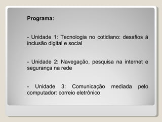 Programa:


- Unidade 1: Tecnologia no cotidiano: desafios á
inclusão digital e social


- Unidade 2: Navegação, pesquisa na internet e
segurança na rede


- Unidade 3: Comunicação         mediada   pelo
computador: correio eletrônico
 
