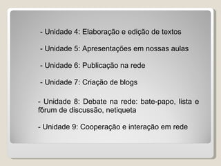 - Unidade 4: Elaboração e edição de textos

- Unidade 5: Apresentações em nossas aulas

- Unidade 6: Publicação na rede

- Unidade 7: Criação de blogs

- Unidade 8: Debate na rede: bate-papo, lista e
 -
fórum de discussão, netiqueta

- Unidade 9: Cooperação e interação em rede
 