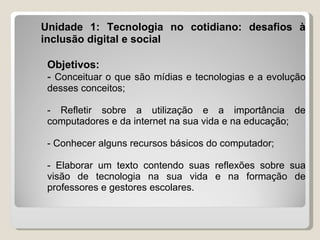 Unidade 1: Tecnologia no cotidiano: desafios à
inclusão digital e social

 Objetivos:
 - Conceituar o que são mídias e tecnologias e a evolução
 desses conceitos;

 - Refletir sobre a utilização e a importância de
 computadores e da internet na sua vida e na educação;

 - Conhecer alguns recursos básicos do computador;

 - Elaborar um texto contendo suas reflexões sobre sua
 visão de tecnologia na sua vida e na formação de
 professores e gestores escolares.
 