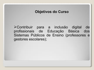 Objetivos do Curso



Contribuir para a inclusão digital de
profissionais de Educação Básica dos
Sistemas Públicos de Ensino (professores e
gestores escolares);
 