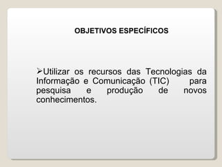 OBJETIVOS ESPECÍFICOS




Utilizar os recursos das Tecnologias da
Informação e Comunicação (TIC)      para
pesquisa     e    produção   de    novos
conhecimentos.
 
