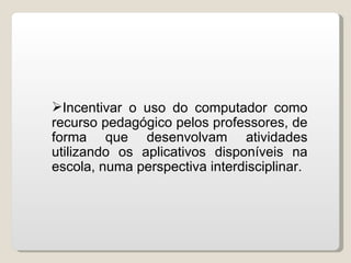 Incentivar o uso do computador como
recurso pedagógico pelos professores, de
forma que desenvolvam atividades
utilizando os aplicativos disponíveis na
escola, numa perspectiva interdisciplinar.
 