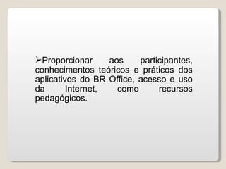 Proporcionar      aos    participantes,
conhecimentos teóricos e práticos dos
aplicativos do BR Office, acesso e uso
da       Internet,   como      recursos
pedagógicos.
 