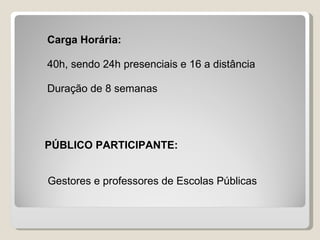Carga Horária:

40h, sendo 24h presenciais e 16 a distância

Duração de 8 semanas




PÚBLICO PARTICIPANTE:


Gestores e professores de Escolas Públicas
 