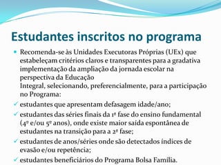 Estudantes inscritos no programa
 Recomenda-se às Unidades Executoras Próprias (UEx) que
  estabeleçam critérios claros e transparentes para a gradativa
  implementação da ampliação da jornada escolar na
  perspectiva da Educação
  Integral, selecionando, preferencialmente, para a participação
  no Programa:
 estudantes que apresentam defasagem idade/ano;
 estudantes das séries finais da 1ª fase do ensino fundamental
  (4º e/ou 5º anos), onde existe maior saída espontânea de
  estudantes na transição para a 2ª fase;
 estudantes de anos/séries onde são detectados índices de
  evasão e/ou repetência;
 estudantes beneficiários do Programa Bolsa Família.
 