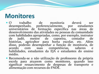 Monitores
O        trabalho     de     monitoria     deverá      ser
  desempenhado, preferencialmente, por estudantes
  universitários de formação específica nas áreas de
  desenvolvimento das atividades ou pessoas da comunidade
  com habilidades apropriadas, como, por exemplo, instrutor
  de     judô,   mestre   de    capoeira,   contador     de
  histórias, agricultor para horta escolar, etc. Além
  disso, poderão desempenhar a função de monitoria, de
  acordo      com    suas    competências,     saberes    e
  habilidades, estudantes da EJA e estudantes do ensino
  médio.
 Recomenda-se a não utilização de professores da própria
  escola para atuarem como monitores, quando isso
  significar ressarcimento de despesas de transporte e
  alimentação com recursos do FNDE.
 