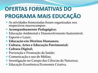 OFERTAS FORMATIVAS DO
PROGRAMA MAIS EDUCAÇÃO
 As atividades fomentadas foram organizadas nos
    respectivos macrocampos:
   Acompanhamento Pedagógico;
   Educação Ambiental e Desenvolvimento Sustentável;
   Esporte e Lazer;
   Educação em Direitos Humanos;
   Cultura, Artes e Educação Patrimonial;
   Cultura Digital;
   Prevenção e Promoção da Saúde;
   Comunicação e uso de Mídias;
   Investigação no Campo das Ciências da Natureza;
   Educação Econômica/Economia Criativa.
 