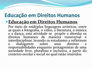 Educação em Direitos Humanos
 Educação em Direitos Humanos
 Por meio de múltiplas linguagens artísticas, entre
 as quais a fotografia, o vídeo, a literatura, a música
 e a dança, esta atividade se propõe a abordar os
 direitos humanos de maneira transversal e
 interdisciplinar, levando os estudantes a refletirem
 e     dialogarem      sobre     seus      direitos   e
 responsabilidades enquanto protagonistas de uma
 sociedade livre, pluralista e inclusiva, a partir do
 contexto escolar e social no qual estão inseridos.
 