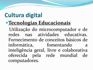Cultura digital
Tecnologias Educacionais
  Utilização do microcomputador e de
 redes nas atividades educativas.
 Fornecimento de conceitos básicos de
 informática,        fomentando         a
 inteligência geral, livre e colaborativa
 oferecida pela rede mundial de
 computadores.
 